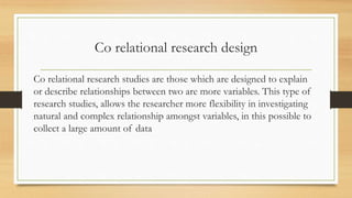 Co relational research design
Co relational research studies are those which are designed to explain
or describe relationships between two are more variables. This type of
research studies, allows the researcher more flexibility in investigating
natural and complex relationship amongst variables, in this possible to
collect a large amount of data
 