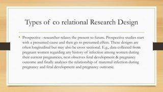 Types of co relational Research Design
• Prospective : researcher relates the present to future. Prospective studies start
with a presumed cause and then go to presumed effect. These designs are
often longitudinal but may also be cross sectional. E.g., data collected from
pregnant women regarding any history of infection among women during
their current pregnancies, next observes fetal development & pregnancy
outcome and finally analyses the relationship of maternal infection during
pregnancy and fetal development and pregnancy outcome.
 