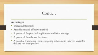 Conti…
Advantages
• increased flexibility
• An efficient and effective method
• A potential for practical application in clinical settings
• A potential foundation for future
• A possible framework for investigating relationship between variables
that are not manipulable
 