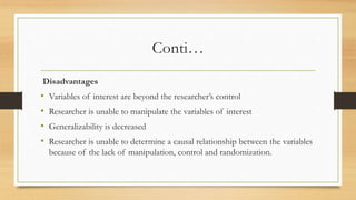 Conti…
Disadvantages
• Variables of interest are beyond the researcher’s control
• Researcher is unable to manipulate the variables of interest
• Generalizability is decreased
• Researcher is unable to determine a causal relationship between the variables
because of the lack of manipulation, control and randomization.
 