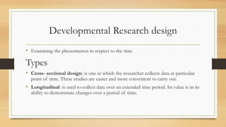Developmental Research design
• Examining the phenomenon in respect to the time
Types
• Cross- sectional design: is one in which the researcher collects data at particular
point of time. These studies are easier and more convenient to carry out.
• Longitudinal: is used to collect data over an extended time period. Its value is in its
ability to demonstrate changes over a period of time.
 