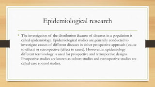Epidemiological research
• The investigation of the distribution &cause of diseases in a population is
called epidemiology. Epidemiological studies are generally conducted to
investigate causes of different diseases in either prospective approach ( cause
to effect) or retrospective (effect to cause). However, in epidemiology
different terminology is used for prospective and retrospective designs.
Prospective studies are known as cohort studies and retrospective studies are
called case control studies.
 