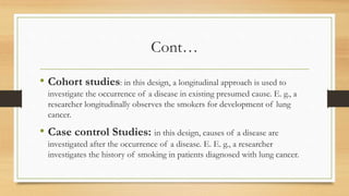Cont…
• Cohort studies: in this design, a longitudinal approach is used to
investigate the occurrence of a disease in existing presumed cause. E. g., a
researcher longitudinally observes the smokers for development of lung
cancer.
• Case control Studies: in this design, causes of a disease are
investigated after the occurrence of a disease. E. E. g., a researcher
investigates the history of smoking in patients diagnosed with lung cancer.
 