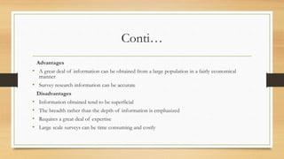 Conti…
Advantages
• A great deal of information can be obtained from a large population in a fairly economical
manner
• Survey research information can be accurate
Disadvantages
• Information obtained tend to be superficial
• The breadth rather than the depth of information is emphasized
• Requires a great deal of expertise
• Large scale surveys can be time consuming and costly
 