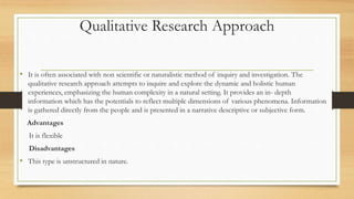 Qualitative Research Approach
• It is often associated with non scientific or naturalistic method of inquiry and investigation. The
qualitative research approach attempts to inquire and explore the dynamic and holistic human
experiences, emphasizing the human complexity in a natural setting. It provides an in- depth
information which has the potentials to reflect multiple dimensions of various phenomena. Information
is gathered directly from the people and is presented in a narrative descriptive or subjective form.
Advantages
It is flexible
Disadvantages
• This type is unstructured in nature.
 