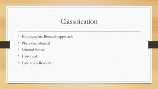 Classification
• Ethnographic Research approach
• Phenomenological
• Ground theory
• Historical
• Case study Research
 