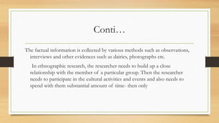Conti…
The factual information is collected by various methods such as observations,
interviews and other evidences such as dairies, photographs etc.
In ethnographic research, the researcher needs to build up a close
relationship with the member of a particular group. Then the researcher
needs to participate in the cultural activities and events and also needs to
spend with them substantial amount of time- then only
 