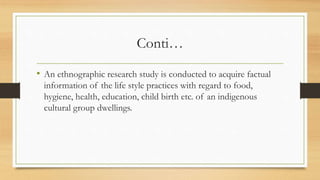 Conti…
• An ethnographic research study is conducted to acquire factual
information of the life style practices with regard to food,
hygiene, health, education, child birth etc. of an indigenous
cultural group dwellings.
 