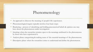 Phenomenology
• An approach to discover the meaning of people’s life experiences.
• Phenomenological inquiry typically involves four basic steps:
• Bracketing :- process of identifying and holding preconceived beliefs & opinion one may
have about the phenomenon under investigation.
• Intuiting: when the researcher remains open to the meanings attributed to the phenomenon
by those who have experienced it.
• Analysis phase: categorizing & making sense of the essential meanings of the phenomenon.
• Descriptive phase: when the researcher comes to understand and define the phenomenon.
 