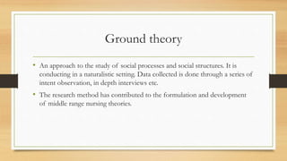 Ground theory
• An approach to the study of social processes and social structures. It is
conducting in a naturalistic setting. Data collected is done through a series of
intent observation, in depth interviews etc.
• The research method has contributed to the formulation and development
of middle range nursing theories.
 