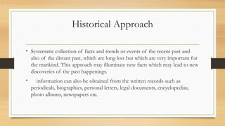 Historical Approach
• Systematic collection of facts and trends or events of the recent past and
also of the distant past, which are long lost but which are very important for
the mankind. This approach may illuminate new facts which may lead to new
discoveries of the past happenings.
• information can also be obtained from the written records such as
periodicals, biographies, personal letters, legal documents, encyclopedias,
photo albums, newspapers etc.
 