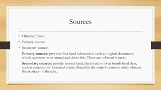 Sources
• Obtained from :
• Primary sources
• Secondary sources
Primary sources: provides first hand information such as original documents
which represent most natural and direct link. These are unbiased sources.
Secondary sources: provide second hand, third hand or even fourth hand data,
such as narration of historical events. Biased by the writer’s opinions which obscure
the accuracy of the data.
 
