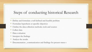 Steps of conducting historical Research
• Define and formulate a well defined and feasible problem
• Formulate hypothesis or specific objectives
• Outline the data collection methods, tools and sources
• Collect data
• Data evaluation
• Interpret the findings
• Analyze the results
• Documentation , communication and findings for present status s
 