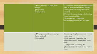 2. Co relational/ ex post facto
design
-prospective
-retrospective
Examining the relationship between
two or more variables in a natural
setting without manipulation or
control
Prospective: examining relationship
from cause to effect
Retrospective: examining
relationship from effect to cause
3. Developmental Research design
-Cross sectional
- longitudinal
Examining the phenomenon in respect
to the time
Cross sectional: Examining the
phenomenon only at one point in the
time
Longitudinal: Examining the
phenomenon at more than one point in
time
 