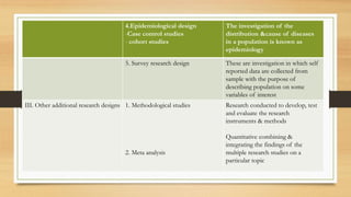 4.Epidemiological design
-Case control studies
- cohort studies
The investigation of the
distribution &cause of diseases
in a population is known as
epidemiology
5. Survey research design These are investigation in which self
reported data are collected from
sample with the purpose of
describing population on some
variables of interest
III. Other additional research designs 1. Methodological studies
2. Meta analysis
Research conducted to develop, test
and evaluate the research
instruments & methods
Quantitative combining &
integrating the findings of the
multiple research studies on a
particular topic
 