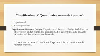Classification of Quantitative research Approach
• Experimental
• Non Experimental
Experimental Research Design: Experimental Research design is defined as
observation under controlled condition. It is description and analysis
of which will be or what can be made.
It occurs under careful condition. Experiment is the most scientific
research method.
 