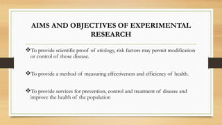 AIMS AND OBJECTIVES OF EXPERIMENTAL
RESEARCH
To provide scientific proof of etiology, risk factors may permit modification
or control of those disease.
To provide a method of measuring effectiveness and efficiency of health.
To provide services for prevention, control and treatment of disease and
improve the health of the population
 