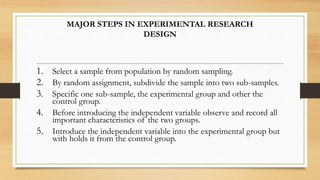 MAJOR STEPS IN EXPERIMENTAL RESEARCH
DESIGN
1. Select a sample from population by random sampling.
2. By random assignment, subdivide the sample into two sub-samples.
3. Specific one sub-sample, the experimental group and other the
control group.
4. Before introducing the independent variable observe and record all
important characteristics of the two groups.
5. Introduce the independent variable into the experimental group but
with holds it from the control group.
 