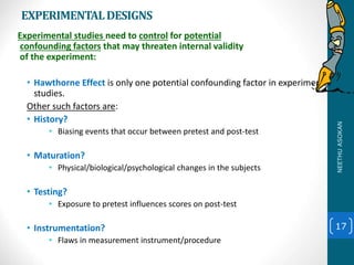 EXPERIMENTALDESIGNS
Experimental studies need to control for potential
confounding factors that may threaten internal validity
of the experiment:
• Hawthorne Effect is only one potential confounding factor in experimental
studies.
Other such factors are:
• History?
• Biasing events that occur between pretest and post-test
• Maturation?
• Physical/biological/psychological changes in the subjects
• Testing?
• Exposure to pretest influences scores on post-test
• Instrumentation?
• Flaws in measurement instrument/procedure
17
NEETHUASOKAN
 