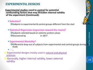 EXPERIMENTALDESIGNS
Experimental studies need to control for potential
confounding factors that may threaten internal validity
of the experiment (Continued):
 Selection?
Subjects in experimental & control groups different from the start
 Statistical Regression (regression toward the mean)?
Subjects selected based on extreme pretest values
Discovered by Francis Galton in 1877
 Experimental Mortality?
Differential drop-out of subjects from experimental and control groups during the
study
 Etc.
 Experimental designs mostly used in natural and physical
sciences.
 Generally, higher internal validity, lower external
validity
18
NEETHUASOKAN
 