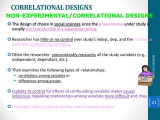 CORRELATIONALDESIGNS
 The design of choice in social sciences since the phenomenon under study is
usually not reproducible in a laboratory setting
 Researcher has little or no control over study’s indep., dep. and the numerous
potential confounding variables,
 Often the researcher concomitantly measures all the study variables (e.g.,
independent, dependant, etc.),
 Then examines the following types of relationships:
 correlations among variables or
 differences among groups,
 Inability to control for effects of confounding variables makes causal
inferences regarding relationships among variables more difficult and, thus:
 Generally, higher external validity, lower internal validity
21
NON-EXPERIMENTAL/CORRELATIONAL DESIGNS
NEETHUASOKAN
 