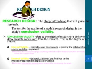 RESEARCHDESIGN
 CONCLUSION VALIDITY refers to the extent of researcher’s ability to
draw accurate conclusions from the research. That is, the degree of a
study’s:
a) Internal Validity—correctness of conclusions regarding the relationships
among variables examined
Whether the research findings accurately reflect how the research variables are really
connected to each other.
b) External Validity –Generalizability of the findings to the
intended/appropriate population/setting
Whether appropriate subjects were selected for conducting the study
4
RESEARCH DESIGN: The blueprint/roadmap that will guide the
research.
The test for the quality of a study’s research design is the
study’s conclusion validity.
NEETHUASOKAN
 