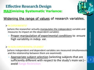 Effective ResearchDesign
IN EXPERIMENTS?
(where the researcher actually manipulates the independent variable and
measures its impact on the dependent variable):
• Proper manipulation of experimental conditions to ensure
high variability in indep. var.
IN NON-EXPERIMENTAL STUDIES?
(where independent and dependent variables are measured simultaneously
and the relationship between them are examined):
• Appropriate subject selection (selecting subjects that are
sufficiently different with respect to the study’s main var.)--
avoid Range Restriction
7
MAXimizing Systematic Variance:
Widening the range of values of research variables.
NEETHUASOKAN
 