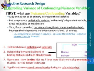 1. Historical data on pollution and longevity
2. Relationship between likelihood of
hearing problems and high blood pressure
3. Recent stat. show in-vitro kids are 5 times more likely to develop eye tumors
(Culprit: in-vitro fathers’ older age)
4. Significantly more armed store robberies during the cold winter days.
EffectiveResearchDesign
May or may not be of primary interest to the researcher,
 But, can produce undesirable variation in the study's dependent variable, and
cause misleading or weird results
 Thus, if not controlled, can contaminate/distort the true relationship(s)
between the independent and dependent variable(s) of interest
• i.e., confounding var. can result in a spurious-- as opposed to substantive--correlation
between IV and DV. Example?
9
Hearing Blood
Problem Pressure
CONtrolling Variance of Confounding/Nuisance Variables:
FIRST, what are Nuisance/Confounding Variables?
Age
NEETHUASOKAN
 