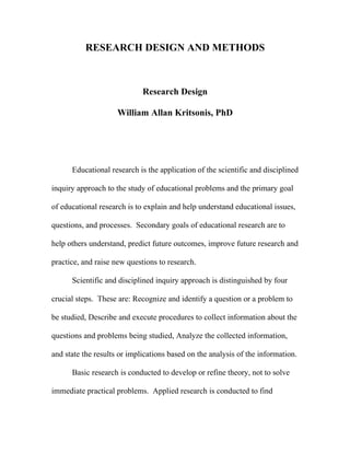 RESEARCH DESIGN AND METHODS



                             Research Design

                     William Allan Kritsonis, PhD




      Educational research is the application of the scientific and disciplined

inquiry approach to the study of educational problems and the primary goal

of educational research is to explain and help understand educational issues,

questions, and processes. Secondary goals of educational research are to

help others understand, predict future outcomes, improve future research and

practice, and raise new questions to research.

      Scientific and disciplined inquiry approach is distinguished by four

crucial steps. These are: Recognize and identify a question or a problem to

be studied, Describe and execute procedures to collect information about the

questions and problems being studied, Analyze the collected information,

and state the results or implications based on the analysis of the information.

      Basic research is conducted to develop or refine theory, not to solve

immediate practical problems. Applied research is conducted to find
 