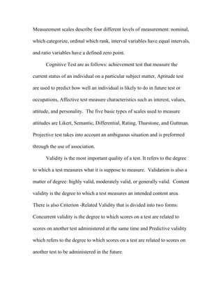 Measurement scales describe four different levels of measurement: nominal,

which categorize, ordinal which rank, interval variables have equal intervals,

and ratio variables have a defined zero point.

      Cognitive Test are as follows: achievement test that measure the

current status of an individual on a particular subject matter, Aptitude test

are used to predict how well an individual is likely to do in future test or

occupations, Affective test measure characteristics such as interest, values,

attitude, and personality. The five basic types of scales used to measure

attitudes are Likert, Semantic, Differential, Rating, Thurstone, and Guttman.

Projective test takes into account an ambiguous situation and is preformed

through the use of association.

      Validity is the most important quality of a test. It refers to the degree

to which a test measures what it is suppose to measure. Validation is also a

matter of degree: highly valid, moderately valid, or generally valid. Content

validity is the degree to which a test measures an intended content area.

There is also Criterion -Related Validity that is divided into two forms:

Concurrent validity is the degree to which scores on a test are related to

scores on another test administered at the same time and Predictive validity

which refers to the degree to which scores on a test are related to scores on

another test to be administered in the future.
 