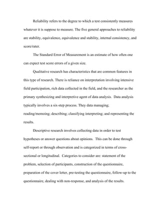 Reliability refers to the degree to which a test consistently measures

whatever it is suppose to measure. The five general approaches to reliability

are stability, equivalence, equivalence and stability, internal consistency, and

score/rater.

       The Standard Error of Measurement is an estimate of how often one

can expect test score errors of a given size.

       Qualitative research has characteristics that are common features in

this type of research. There is reliance on interpretation involving intensive

field participation, rich data collected in the field, and the researcher as the

primary synthesizing and interpretive agent of data analysis. Data analysis

typically involves a six-step process. They data managing;

reading/memoing; describing; classifying interpreting; and representing the

results.

       Descriptive research involves collecting data in order to test

hypotheses or answer questions about opinions. This can be done through

self-report or through observation and is categorized in terms of cross-

sectional or longitudinal. Categories to consider are: statement of the

problem, selection of participants, construction of the questionnaire,

preparation of the cover letter, pre-testing the questionnaire, follow-up to the

questionnaire, dealing with non-response, and analysis of the results.
 