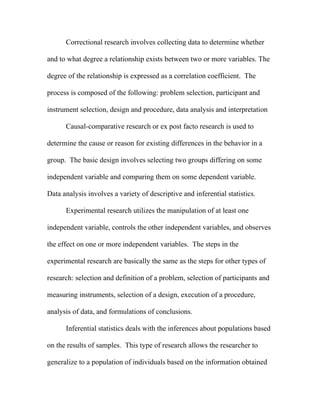 Correctional research involves collecting data to determine whether

and to what degree a relationship exists between two or more variables. The

degree of the relationship is expressed as a correlation coefficient. The

process is composed of the following: problem selection, participant and

instrument selection, design and procedure, data analysis and interpretation

      Causal-comparative research or ex post facto research is used to

determine the cause or reason for existing differences in the behavior in a

group. The basic design involves selecting two groups differing on some

independent variable and comparing them on some dependent variable.

Data analysis involves a variety of descriptive and inferential statistics.

      Experimental research utilizes the manipulation of at least one

independent variable, controls the other independent variables, and observes

the effect on one or more independent variables. The steps in the

experimental research are basically the same as the steps for other types of

research: selection and definition of a problem, selection of participants and

measuring instruments, selection of a design, execution of a procedure,

analysis of data, and formulations of conclusions.

      Inferential statistics deals with the inferences about populations based

on the results of samples. This type of research allows the researcher to

generalize to a population of individuals based on the information obtained
 