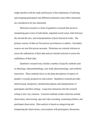 might interfere with the study and because of the randomness of selecting

and assigning participants into different treatments cause-effect statements

are considered to be true statements.

      Historical research is a form of qualitative research that involves

interpreting past events of individuals, important social issues, links between

the old and the new, and reinterpretations of prior historical works. The

primary sources of data are first-person eyewitnesses or authors. Secondary

sources are non-first person accounts. Historians use external criticism to

assess the authenticity of their data and use internal criticism to assess the

truthfulness of their data.

      Qualitative research may include a number of specific methods such

as ethnology, ethnomethodology, case study phenomenology, and symbolic

interaction. These methods focus on the deep descriptions of aspects of

people's everyday perspectives and context. Qualitative research provides

field-focused, interpretive, detailed descriptions and interpretations of

participants and their settings. Long-term immersion into the research

setting is also very common. Common methods of data collection include

observation, interviewing, tape and video recording, examining artifacts, and

participant observation. Data analysis is based on categorizing and

interpreting the observations, conversations with participants, documents,
 