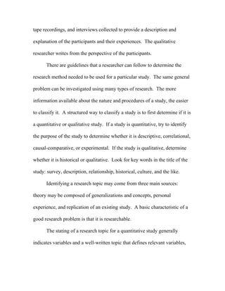 tape recordings, and interviews collected to provide a description and

explanation of the participants and their experiences. The qualitative

researcher writes from the perspective of the participants.

      There are guidelines that a researcher can follow to determine the

research method needed to be used for a particular study. The same general

problem can be investigated using many types of research. The more

information available about the nature and procedures of a study, the easier

to classify it. A structured way to classify a study is to first determine if it is

a quantitative or qualitative study. If a study is quantitative, try to identify

the purpose of the study to determine whether it is descriptive, correlational,

causal-comparative, or experimental. If the study is qualitative, determine

whether it is historical or qualitative. Look for key words in the title of the

study: survey, description, relationship, historical, culture, and the like.

      Identifying a research topic may come from three main sources:

theory may be composed of generalizations and concepts, personal

experience, and replication of an existing study. A basic characteristic of a

good research problem is that it is researchable.

      The stating of a research topic for a quantitative study generally

indicates variables and a well-written topic that defines relevant variables,
 