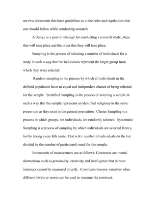 are two documents that have guidelines as to the rules and regulations that

one should follow while conducting research.

      A design is a general strategy for conducting a research study, steps

that will take place and the order that they will take place.

      Sampling is the process of selecting a number of individuals for a

study in such a way that the individuals represent the larger group from

which they were selected.

       Random sampling is the process by which all individuals in the

defined population have an equal and independent chance of being selected

for the sample. Stratified Sampling is the process of selecting a sample in

such a way that the sample represents an identified subgroup in the same

proportion as they exist in the general population. Cluster Sampling is a

process in which groups, not individuals, are randomly selected. Systematic

Sampling is a process of sampling by which individuals are selected from a

list by taking every Kth name. That is K= number of individuals on the list

divided by the number of participant's need for the sample.

      Instruments of measurement are as follows: Constructs are mental

abstractions such as personality, creativity and intelligence that in most

instances cannot be measured directly. Constructs become variables when

different levels or scores can be used to measure the construct.
 
