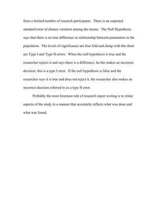 from a limited number of research participants. There is an expected

standard error of chance variation among the means. The Null Hypothesis

says that there is no true difference or relationship between parameters in the

population. The levels of significance are four fold and along with this there

are Type I and Type II errors. When the null hypothesis is true and the

researcher rejects it and says there is a difference, he/she makes an incorrect

decision, this is a type I error. If the null hypothesis is false and the

researcher says it is true and does not reject it, the researcher also makes an

incorrect decision referred to as a type II error.

      Probably the most foremost rule of research report writing is to relate

aspects of the study in a manner that accurately reflects what was done and

what was found.
 