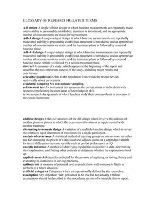 GLOSSARY OF RESEARCH-RELATED TERMS

A-B design A single-subject design in which baseline measurements are repeatedly made
until stability is presumably established, treatment is introduced, and an appropriate
number of measurements are made during treatment.
A-B-A design A single-subject design in which baseline measurements are repeatedly
made until stability is presumably established, treatment is introduced, and an appropriate
number of measurements are made, and the treatment phase is followed by a second
baseline phase.
A-B-A-B design A single-subject design in which baseline measurements are repeatedly
made until stability is presumably established, treatment is introduced, and an appropriate
number of measurements are made, and the treatment phase is followed by a second
baseline phase, which is followed by a second treatment phase.
abstract A summary of a study, which appears at the beginning of the report and
describes the most important aspects of the study, including major results and
conclusions.
accessible population Refers to the population from which the researcher can
realistically select participants.
accidental sampling See convenience sampling.
achievement test An instrument that measures the current status of individuals with
respect to proficiency in given areas of knowledge or skill.
action research An approach in which teachers study their own problems or concerns in
their own classrooms.




additive designs Refers to variations of the AB design which involve the addition of
another phase or phases in which the experimental treatment is supplemented with
another treatment.
alternating treatments design A variation of a multiple-baseline design which involves
the relatively rapid alternation of treatments for a single participant.
analysis of covariance A statistical method of equating groups on one or more variables
and for increasing the power of a statistical test; adjusts scores on a dependent variable
for initial differences on some variable such as pretest performance or IQ.
analytic induction A method of identifying regularities in qualitative data, determining
their explanation, and finding other contexts to determine whether the explanations hold
up.
applied research Research conducted for the purpose of applying, or testing, theory and
evaluating its usefulness in solving problems.
aptitude test A measure of potential used to predict how well someone is likely to
perform in a future situation.
artificial categories Categories which are operationally defined by the researcher.
assumption Any important "fact" presumed to be true but not actually verified;
assumptions should be described in the procedures section of a research plan or report.
 