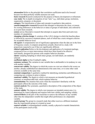 attenuation Refers to the principle that correlation coefficients tend to be lowered
because less-than-perfectly reliable measures are used.
basic research Research conducted for the purpose of theory development or refinement.
case study The in-depth investigation of one "unit," e.g., individual, group, institution,
organization, program, or document.
category The classification of ideas and concepts in qualitative data analysis.
causal-comparative research Research that attempts to determine the cause, or reason,
for existing differences in the behavior or status of groups of individuals; also referred to
as ex post facto research.
census survey Descriptive research that attempts to acquire data from each and every
member of a population.
changing criterion design A variation of the A-B-A design in which the baseline phase
is followed by successive treatment phases, each of which has a more stringent criterion
for acceptable behavior level.
chi square A nonparametric test of significance appropriate when the data are in the form
of frequency counts; it compares proportions actually observed in a study with
proportions expected to see if they are significantly different.
clinical replication Refers to the development and application of a treatment package,
composed of two or more interventions which have been found to be effective
individually, designed for persons with complex behavior disorders.
cluster sampling Sampling in which intact groups, not individuals, are randomly
selected.
coefficient alpha (a) See Cronbach's alpha.
common variance The variation in one variable that is attributable to its tendency to vary
with another variable.
concurrent validity The degree to which the scores on a test are related to the scores on
another, already established test administered at the same time, or to some other valid
criterion available at the same time.
constant comparison A qualitative method for identifying similarities and differences by
comparing new evidence to prior evidence.
construct validity The degree to which a test measures an intended hypothetical
construct, or nonobservable trait, which explains behavior.
contamination The situation that exists when the researcher's familiarity with the
participants affects the outcome of the study.
content analysis The systematic, quantitative description of the composition of the object
of the study.
content validity The degree to which a test measures an intended content area; it is
determined by expert judgment and requires both item validity and sampling validity.
control Efforts on the part of the researcher to remove the influence of any variable
other than the independent variable that might affect performance on a dependent
variable.
control group The group in a research study that either receives a different treatment
than the experimental group or is treated as usual.
control variable A nonmanipulated variable, usually a physical or mental characteristic
of the participants (such as IQ).
 