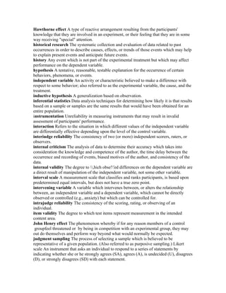 Hawthorne effect A type of reactive arrangement resulting from the participants'
knowledge that they are involved in an experiment, or their feeling that they are in some
way receiving "special" attention.
historical research The systematic collection and evaluation of data related to past
occurrences in order to describe causes, effects, or trends of those events which may help
to explain present events and anticipate future events.
history Any event which is not part of the experimental treatment but which may affect
performance on the dependent variable.
hypothesis A tentative, reasonable, testable explanation for the occurrence of certain
behaviors, phenomena, or events.
independent variable An activity or characteristic believed to make a difference with
respect to some behavior; also referred to as the experimental variable, the cause, and the
treatment.
inductive hypothesis A generalization based on observation.
inferential statistics Data analysis techniques for determining how likely it is that results
based on a sample or samples are the same results that would have been obtained for an
entire population.
instrumentation Unreliability in measuring instruments that may result in invalid
assessment of participants' performance.
interaction Refers to the situation in which different values of the independent variable
are differentially effective depending upon the level of the control variable.
interiudge reliability The consistency of two (or more) independent scorers, raters, or
observers.
internal criticism The analysis of data to determine their accuracy which takes into
consideration the knowledge and competence of the author, the time delay between the
occurrence and recording of events, biased motives of the author, and consistency of the
data.
internal validity The degree to ,hich obse!'ed differences on the dependent variable are
a direct result of manipulation of the independent variable, not some other variable.
interval scale A measurement scale that classifies and ranks participants, is based upon
predetermined equal intervals, but does not have a true zero point.
intervening variable A variable which intervenes between, or alters the relationship
between, an independent variable and a dependent variable, which cannot be directly
observed or controlled (e.g., anxiety) but which can be controlled for.
intrajudge reliability The consistency of the scoring, rating, or observing of an
individual.
item validity The degree to which test items represent measurement in the intended
content area.
John Henry effect The phenomenon whereby if for any reason members of a control
 groupfeel threatened or by being in competition with an experimental group, they may
out do themselves and perform way beyond what would normally be expected.
judgment sampling The process of selecting a sample which is believed to be
representative of a given population. (Also referred to as purposive sampling.) Likert
scale An instrument that asks an individual to respond to a series of statements by
indicating whether she or he strongly agrees (SA), agrees (A), is undecided (U), disagrees
(D), or strongly disagrees (SD) with each statement.
 
