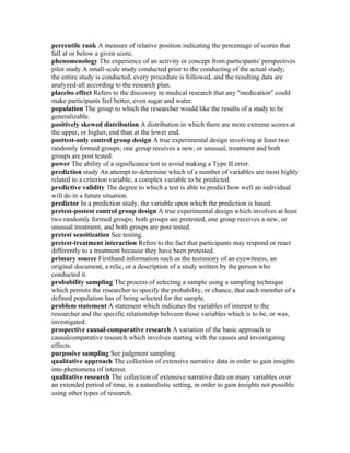 percentile rank A measure of relative position indicating the percentage of scores that
fall at or below a given score.
phenomenology The experience of an activity or concept from participants' perspectives
pilot study A small-scale study conducted prior to the conducting of the actual study;
the entire study is conducted, every procedure is followed, and the resulting data are
analyzed-all according to the research plan.
placebo effect Refers to the discovery in medical research that any "medication" could
make participants feel better, even sugar and water.
population The group to which the researcher would like the results of a study to be
generalizable.
positively skewed distribution A distribution in which there are more extreme scores at
the upper, or higher, end than at the lower end.
posttest-only control group design A true experimental design involving at least two
randomly formed groups; one group receives a new, or unusual, treatment and both
groups are post tested.
power The ability of a significance test to avoid making a Type II error.
prediction study An attempt to determine which of a number of variables are most highly
related to a criterion variable, a complex variable to be predicted.
predictive validity The degree to which a test is able to predict how well an individual
will do in a future situation.
predictor In a prediction study, the variable upon which the prediction is based.
pretest-postest control group design A true experimental design which involves at least
two randomly formed groups; both groups are pretested, one group receives a new, or
unusual treatment, and both groups are post tested.
pretest sensitization See testing.
pretest-treatment interaction Refers to the fact that participants may respond or react
differently to a treatment because they have been pretested.
primary source Firsthand information such as the testimony of an eyewitness, an
original document, a relic, or a description of a study written by the person who
conducted it.
probability sampling The process of selecting a sample using a sampling technique
which permits the researcher to specify the probability, or chance, that each member of a
defined population has of being selected for the sample.
problem statement A statement which indicates the variables of interest to the
researcher and the specific relationship behveen those variables which is to be, or was,
investigated.
prospective causal-comparative research A variation of the basic approach to
causalcomparative research which involves starting with the causes and investigating
effects.
purposive sampling See judgment sampling.
qualitative approach The collection of extensive narrative data in order to gain insights
into phenomena of interest.
qualitative research The collection of extensive narrative data on many variables over
an extended period of time, in a naturalistic setting, in order to gain insights not possible
using other types of research.
 