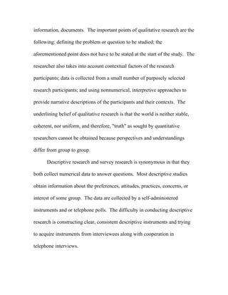 information, documents. The important points of qualitative research are the

following: defining the problem or question to be studied; the

aforementioned point does not have to be stated at the start of the study. The

researcher also takes into account contextual factors of the research

participants; data is collected from a small number of purposely selected

research participants; and using nonnumerical, interpretive approaches to

provide narrative descriptions of the participants and their contexts. The

underlining belief of qualitative research is that the world is neither stable,

coherent, nor uniform, and therefore, "truth" as sought by quantitative

researchers cannot be obtained because perspectives and understandings

differ from group to group.

      Descriptive research and survey research is synonymous in that they

both collect numerical data to answer questions. Most descriptive studies

obtain information about the preferences, attitudes, practices, concerns, or

interest of some group. The data are collected by a self-administered

instruments and or telephone polls. The difficulty in conducting descriptive

research is constructing clear, consistent descriptive instruments and trying

to acquire instruments from interviewees along with cooperation in

telephone interviews.
 