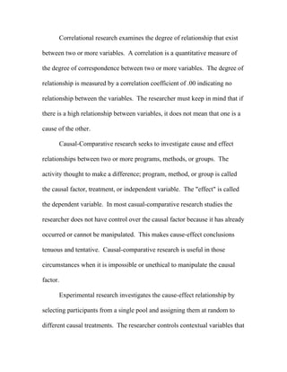 Correlational research examines the degree of relationship that exist

between two or more variables. A correlation is a quantitative measure of

the degree of correspondence between two or more variables. The degree of

relationship is measured by a correlation coefficient of .00 indicating no

relationship between the variables. The researcher must keep in mind that if

there is a high relationship between variables, it does not mean that one is a

cause of the other.

      Causal-Comparative research seeks to investigate cause and effect

relationships between two or more programs, methods, or groups. The

activity thought to make a difference; program, method, or group is called

the causal factor, treatment, or independent variable. The "effect" is called

the dependent variable. In most casual-comparative research studies the

researcher does not have control over the causal factor because it has already

occurred or cannot be manipulated. This makes cause-effect conclusions

tenuous and tentative. Causal-comparative research is useful in those

circumstances when it is impossible or unethical to manipulate the causal

factor.

      Experimental research investigates the cause-effect relationship by

selecting participants from a single pool and assigning them at random to

different causal treatments. The researcher controls contextual variables that
 