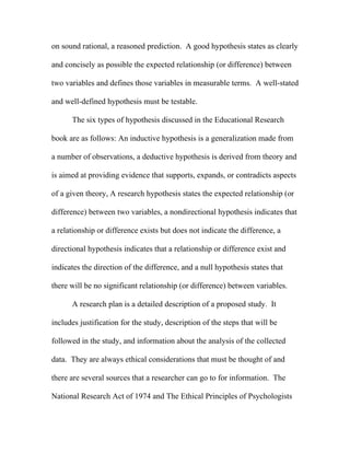 on sound rational, a reasoned prediction. A good hypothesis states as clearly

and concisely as possible the expected relationship (or difference) between

two variables and defines those variables in measurable terms. A well-stated

and well-defined hypothesis must be testable.

      The six types of hypothesis discussed in the Educational Research

book are as follows: An inductive hypothesis is a generalization made from

a number of observations, a deductive hypothesis is derived from theory and

is aimed at providing evidence that supports, expands, or contradicts aspects

of a given theory, A research hypothesis states the expected relationship (or

difference) between two variables, a nondirectional hypothesis indicates that

a relationship or difference exists but does not indicate the difference, a

directional hypothesis indicates that a relationship or difference exist and

indicates the direction of the difference, and a null hypothesis states that

there will be no significant relationship (or difference) between variables.

      A research plan is a detailed description of a proposed study. It

includes justification for the study, description of the steps that will be

followed in the study, and information about the analysis of the collected

data. They are always ethical considerations that must be thought of and

there are several sources that a researcher can go to for information. The

National Research Act of 1974 and The Ethical Principles of Psychologists
 