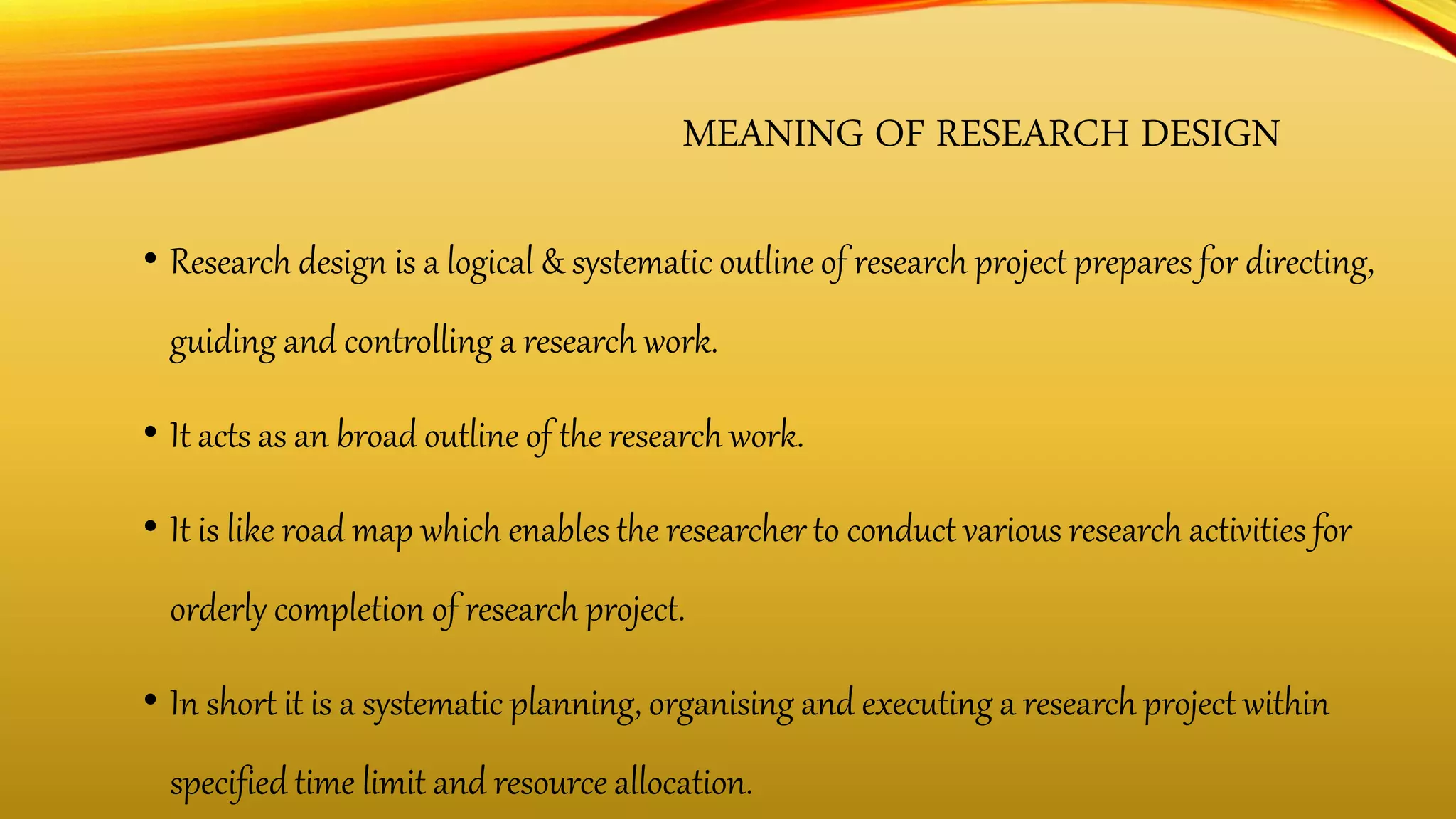 MEANING OF RESEARCH DESIGN
• Research design is a logical & systematic outline of research project prepares for directing,
guiding and controlling a research work.
• It acts as an broad outline of the research work.
• It is like road map which enables the researcher to conduct various research activities for
orderly completion of research project.
• In short it is a systematic planning, organising and executing a research project within
specified time limit and resource allocation.
 