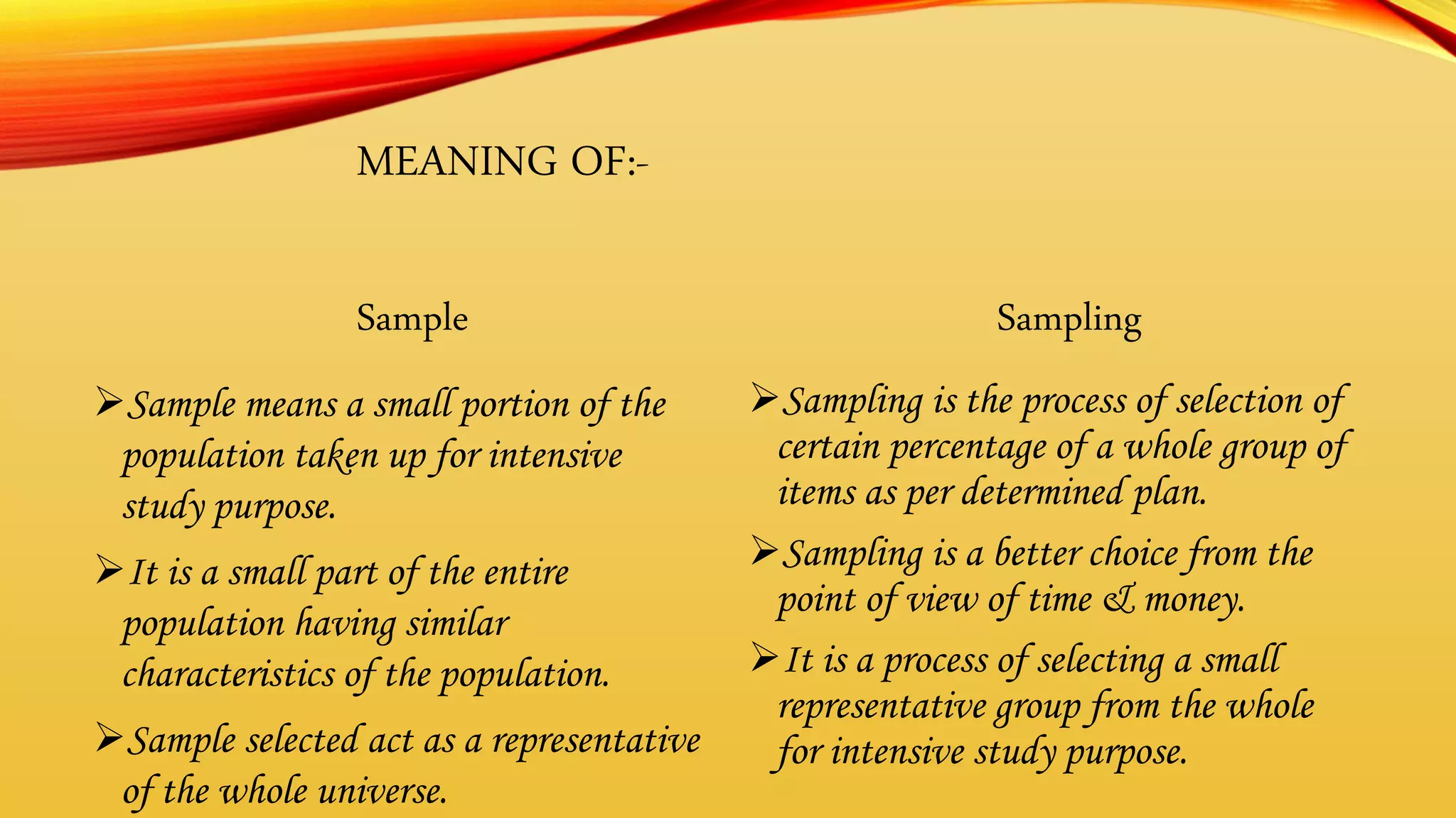 MEANING OF:-
Sample
Sample means a small portion of the
population taken up for intensive
study purpose.
It is a small part of the entire
population having similar
characteristics of the population.
Sample selected act as a representative
of the whole universe.
Sampling
Sampling is the process of selection of
certain percentage of a whole group of
items as per determined plan.
Sampling is a better choice from the
point of view of time & money.
It is a process of selecting a small
representative group from the whole
for intensive study purpose.
 