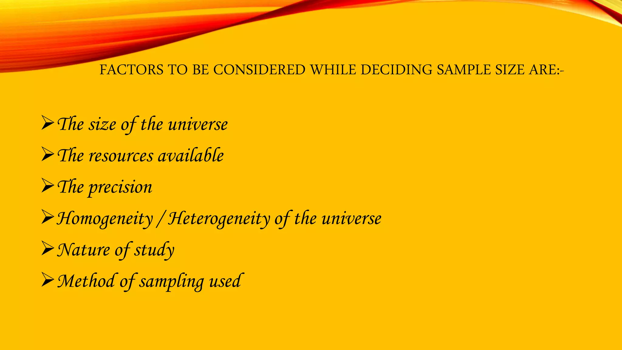 FACTORS TO BE CONSIDERED WHILE DECIDING SAMPLE SIZE ARE:-
The size of the universe
The resources available
The precision
Homogeneity / Heterogeneity of the universe
Nature of study
Method of sampling used
 