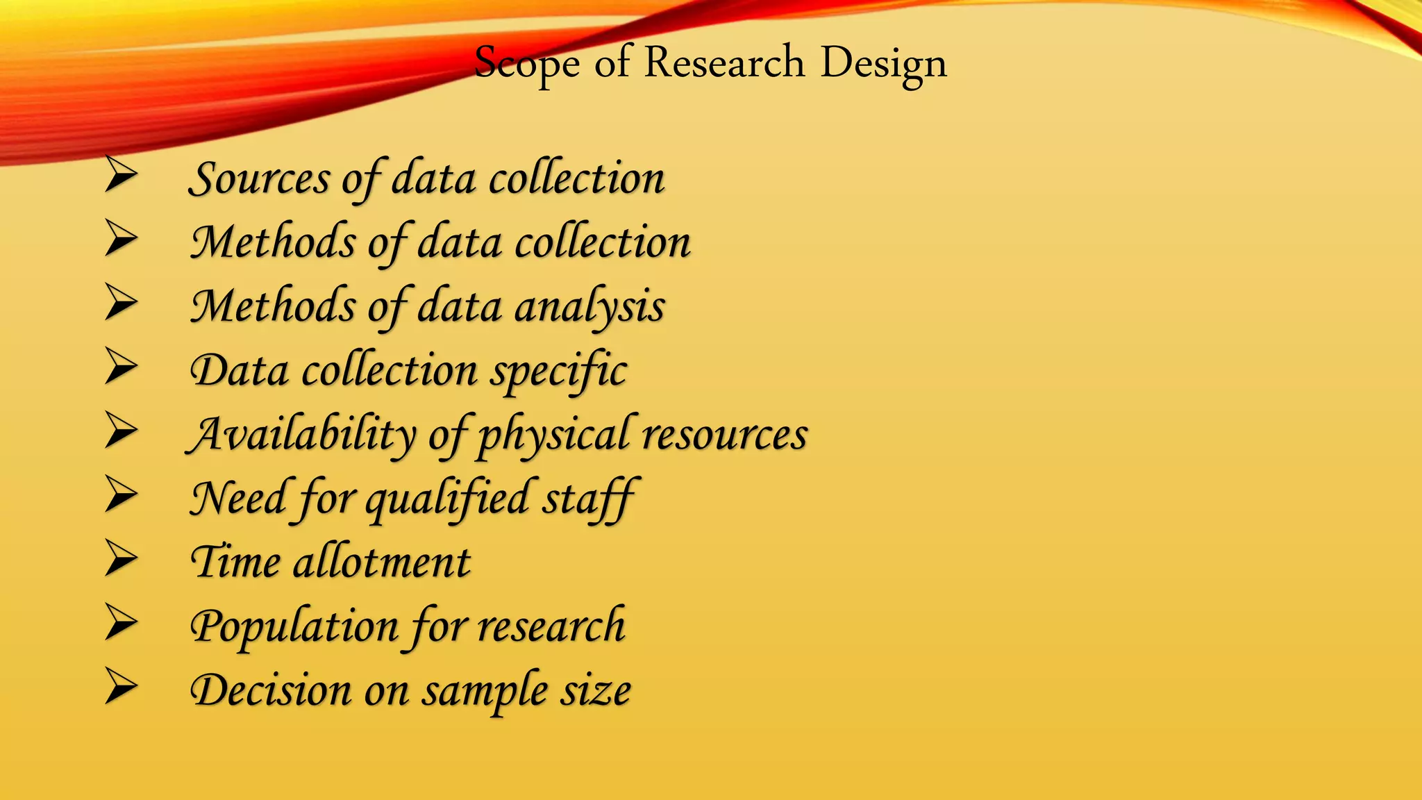 Scope of Research Design
 Sources of data collection
 Methods of data collection
 Methods of data analysis
 Data collection specific
 Availability of physical resources
 Need for qualified staff
 Time allotment
 Population for research
 Decision on sample size
 