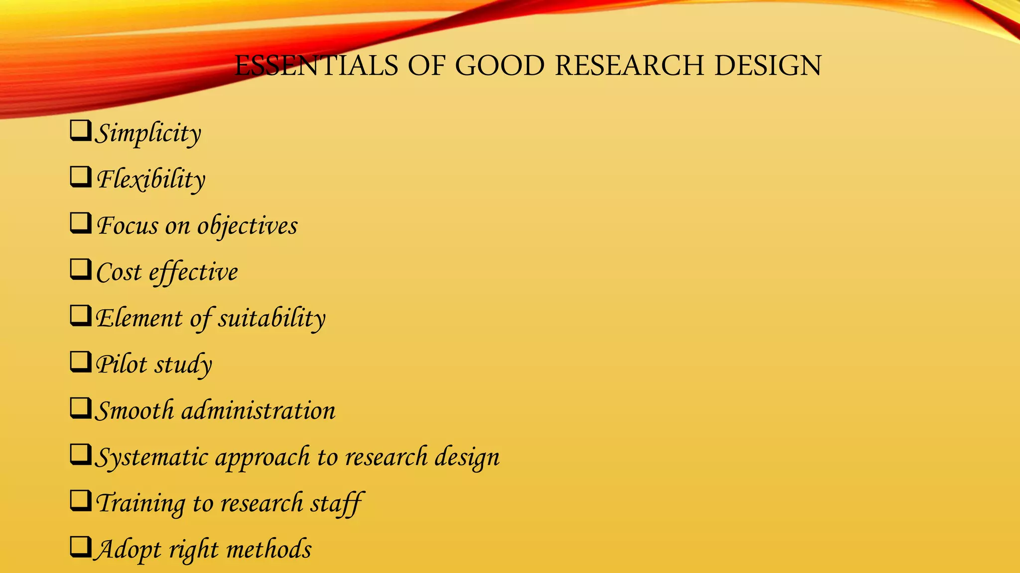 ESSENTIALS OF GOOD RESEARCH DESIGN
Simplicity
Flexibility
Focus on objectives
Cost effective
Element of suitability
Pilot study
Smooth administration
Systematic approach to research design
Training to research staff
Adopt right methods
 