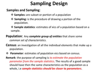 Sampling Design
Samples and Sampling:
 Samples: are subset or portion of a population
 Sampling: is the procedure of drawing a portion of the
population.
 Sample statistics: estimates of xics of a population based on a
sample.
Population: Any complete group of entities that share some
common set of characteristics.
Census: an investigation of all the individual elements that make up a
population.
 Parameter: estimates of population xics based on census.
Remark: the purpose of sampling is to estimate the population
parameter from the sample statistics. The results of a good sample
should have then the same characteristics as the population as a
whole, i.e sample statistics should be closer to parameters.
 