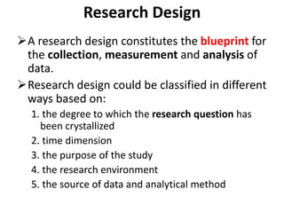 Research Design
A research design constitutes the blueprint for
the collection, measurement and analysis of
data.
Research design could be classified in different
ways based on:
1. the degree to which the research question has
been crystallized
2. time dimension
3. the purpose of the study
4. the research environment
5. the source of data and analytical method
 